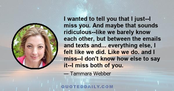 I wanted to tell you that I just--I miss you. And maybe that sounds ridiculous--like we barely know each other, but between the emails and texts and... everything else, I felt like we did. Like we do. and I miss--I