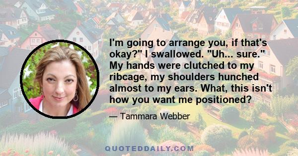 I'm going to arrange you, if that's okay? I swallowed. Uh... sure. My hands were clutched to my ribcage, my shoulders hunched almost to my ears. What, this isn't how you want me positioned?