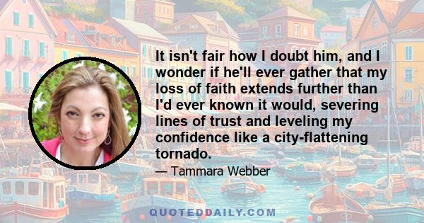 It isn't fair how I doubt him, and I wonder if he'll ever gather that my loss of faith extends further than I'd ever known it would, severing lines of trust and leveling my confidence like a city-flattening tornado.