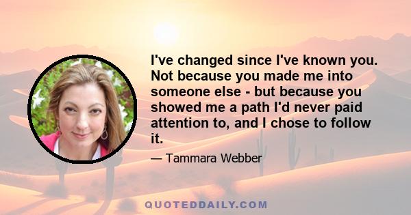 I've changed since I've known you. Not because you made me into someone else - but because you showed me a path I'd never paid attention to, and I chose to follow it.