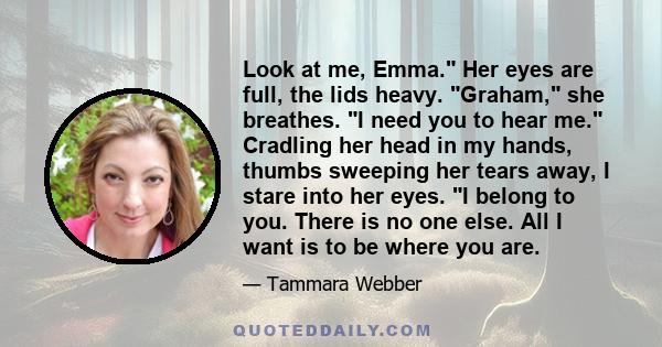 Look at me, Emma. Her eyes are full, the lids heavy. Graham, she breathes. I need you to hear me. Cradling her head in my hands, thumbs sweeping her tears away, I stare into her eyes. I belong to you. There is no one