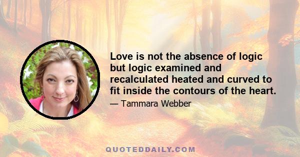 Love is not the absence of logic but logic examined and recalculated heated and curved to fit inside the contours of the heart.