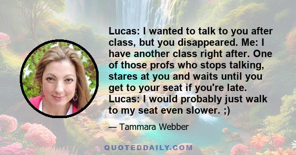 Lucas: I wanted to talk to you after class, but you disappeared. Me: I have another class right after. One of those profs who stops talking, stares at you and waits until you get to your seat if you're late. Lucas: I