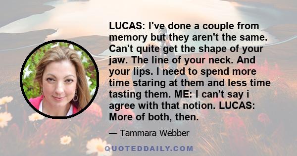 LUCAS: I've done a couple from memory but they aren't the same. Can't quite get the shape of your jaw. The line of your neck. And your lips. I need to spend more time staring at them and less time tasting them. ME: I