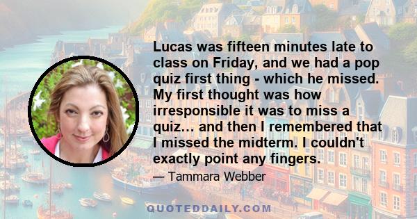 Lucas was fifteen minutes late to class on Friday, and we had a pop quiz first thing - which he missed. My first thought was how irresponsible it was to miss a quiz… and then I remembered that I missed the midterm. I