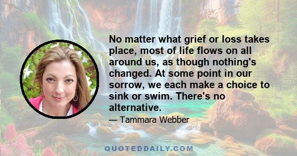 No matter what grief or loss takes place, most of life flows on all around us, as though nothing's changed. At some point in our sorrow, we each make a choice to sink or swim. There's no alternative.