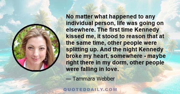 No matter what happened to any individual person, life was going on elsewhere. The first time Kennedy kissed me, it stood to reason that at the same time, other people were splitting up. And the night Kennedy broke my