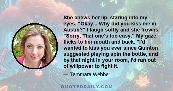 She chews her lip, staring into my eyes. Okay... Why did you kiss me in Austin? I laugh softly and she frowns. Sorry. That one's too easy. My gaze flicks to her mouth and back. I'd wanted to kiss you ever since Quinton