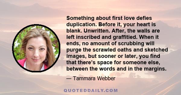 Something about first love defies duplication. Before it, your heart is blank. Unwritten. After, the walls are left inscribed and graffitied. When it ends, no amount of scrubbing will purge the scrawled oaths and