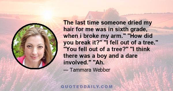 The last time someone dried my hair for me was in sixth grade, when i broke my arm. How did you break it? I fell out of a tree. You fell out of a tree? I think there was a boy and a dare involved. Ah.