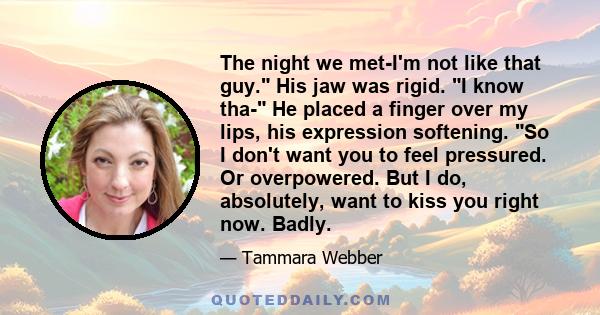 The night we met-I'm not like that guy. His jaw was rigid. I know tha- He placed a finger over my lips, his expression softening. So I don't want you to feel pressured. Or overpowered. But I do, absolutely, want to kiss 