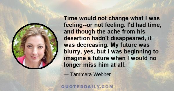 Time would not change what I was feeling--or not feeling. I'd had time, and though the ache from his desertion hadn't disappeared, it was decreasing. My future was blurry, yes, but I was beginning to imagine a future