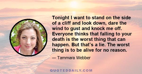 Tonight I want to stand on the side of a cliff and look down, dare the wind to gust and knock me off. Everyone thinks that falling to your death is the worst thing that can happen. But that’s a lie. The worst thing is