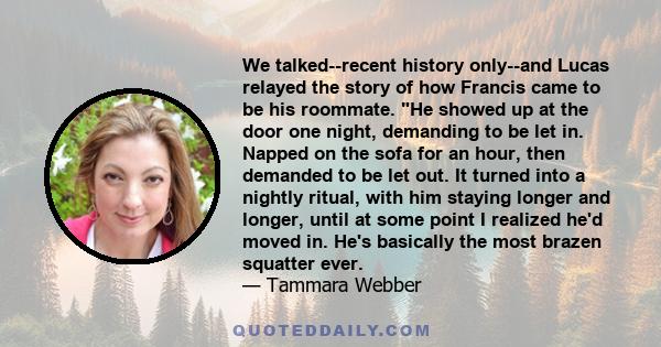 We talked--recent history only--and Lucas relayed the story of how Francis came to be his roommate. He showed up at the door one night, demanding to be let in. Napped on the sofa for an hour, then demanded to be let