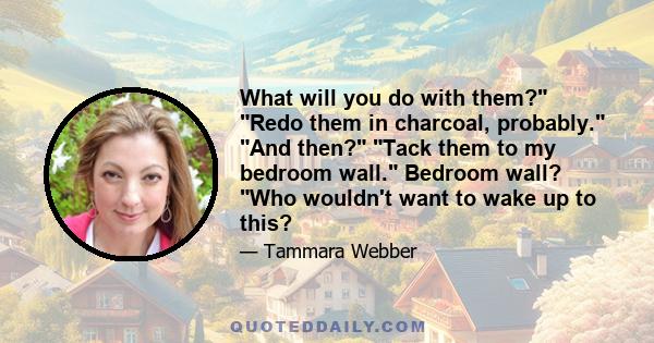 What will you do with them? Redo them in charcoal, probably. And then? Tack them to my bedroom wall. Bedroom wall? Who wouldn't want to wake up to this?