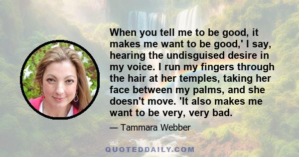 When you tell me to be good, it makes me want to be good,' I say, hearing the undisguised desire in my voice. I run my fingers through the hair at her temples, taking her face between my palms, and she doesn't move. 'It 