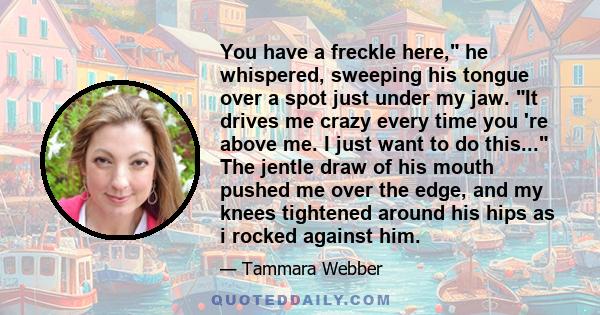 You have a freckle here, he whispered, sweeping his tongue over a spot just under my jaw. It drives me crazy every time you 're above me. I just want to do this... The jentle draw of his mouth pushed me over the edge,