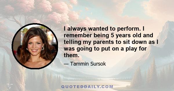 I always wanted to perform. I remember being 5 years old and telling my parents to sit down as I was going to put on a play for them.