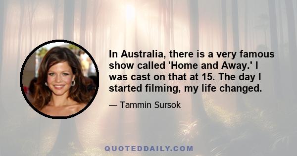 In Australia, there is a very famous show called 'Home and Away.' I was cast on that at 15. The day I started filming, my life changed.