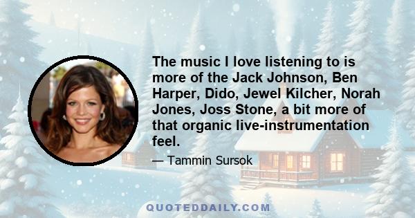 The music I love listening to is more of the Jack Johnson, Ben Harper, Dido, Jewel Kilcher, Norah Jones, Joss Stone, a bit more of that organic live-instrumentation feel.