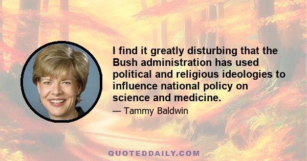 I find it greatly disturbing that the Bush administration has used political and religious ideologies to influence national policy on science and medicine.