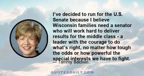 I’ve decided to run for the U.S. Senate because I believe Wisconsin families need a senator who will work hard to deliver results for the middle class - a leader with the courage to do what’s right, no matter how tough