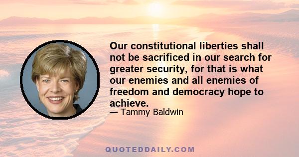 Our constitutional liberties shall not be sacrificed in our search for greater security, for that is what our enemies and all enemies of freedom and democracy hope to achieve.