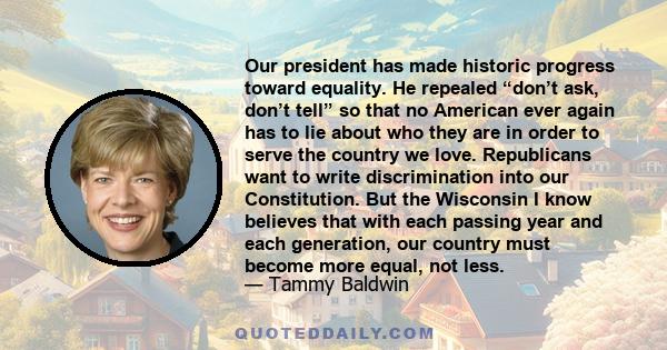 Our president has made historic progress toward equality. He repealed “don’t ask, don’t tell” so that no American ever again has to lie about who they are in order to serve the country we love. Republicans want to write 