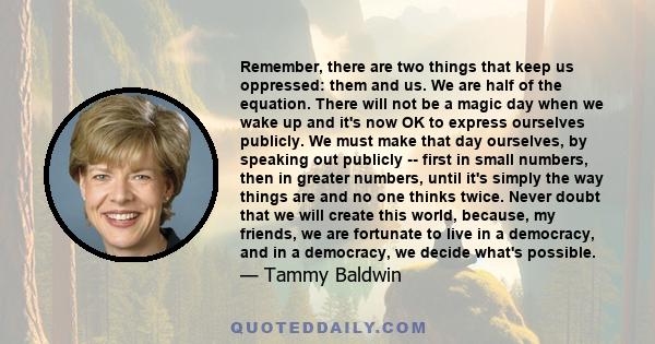 Remember, there are two things that keep us oppressed: them and us. We are half of the equation. There will not be a magic day when we wake up and it's now OK to express ourselves publicly. We must make that day