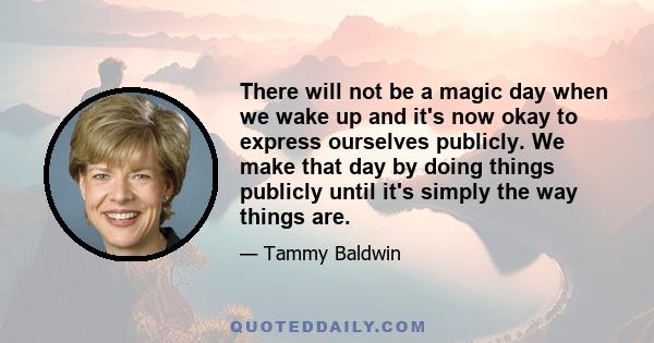 There will not be a magic day when we wake up and it's now okay to express ourselves publicly. We make that day by doing things publicly until it's simply the way things are.