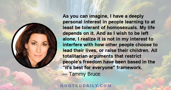 As you can imagine, I have a deeply personal interest in people learning to at least be tolerant of homosexuals. My life depends on it. And as I wish to be left alone, I realize it is not in my interest to interfere