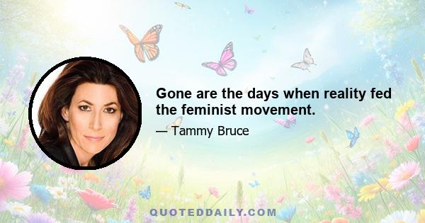 Gone are the days when reality fed the feminist movement.