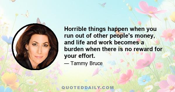 Horrible things happen when you run out of other people's money, and life and work becomes a burden when there is no reward for your effort.