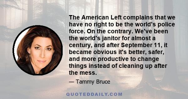 The American Left complains that we have no right to be the world's police force. On the contrary. We've been the world's janitor for almost a century, and after September 11, it became obvious it's better, safer, and