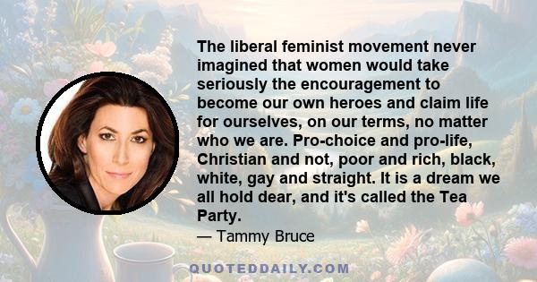 The liberal feminist movement never imagined that women would take seriously the encouragement to become our own heroes and claim life for ourselves, on our terms, no matter who we are. Pro-choice and pro-life,