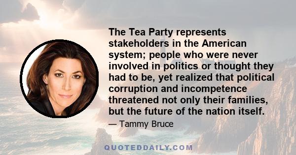 The Tea Party represents stakeholders in the American system; people who were never involved in politics or thought they had to be, yet realized that political corruption and incompetence threatened not only their