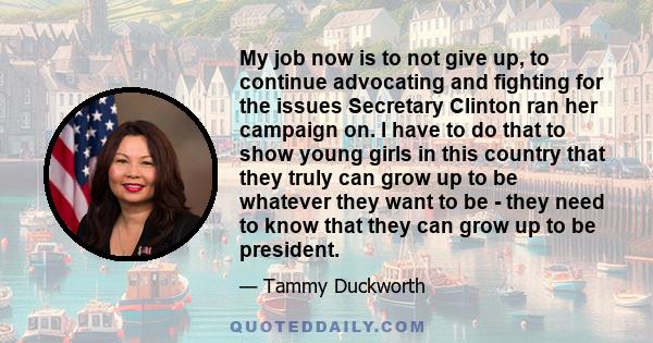 My job now is to not give up, to continue advocating and fighting for the issues Secretary Clinton ran her campaign on. I have to do that to show young girls in this country that they truly can grow up to be whatever