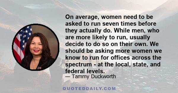 On average, women need to be asked to run seven times before they actually do. While men, who are more likely to run, usually decide to do so on their own. We should be asking more women we know to run for offices