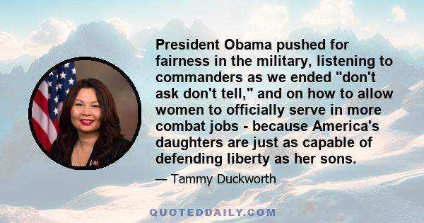 President Obama pushed for fairness in the military, listening to commanders as we ended don't ask don't tell, and on how to allow women to officially serve in more combat jobs - because America's daughters are just as