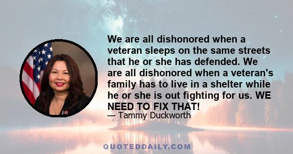 We are all dishonored when a veteran sleeps on the same streets that he or she has defended. We are all dishonored when a veteran's family has to live in a shelter while he or she is out fighting for us. WE NEED TO FIX