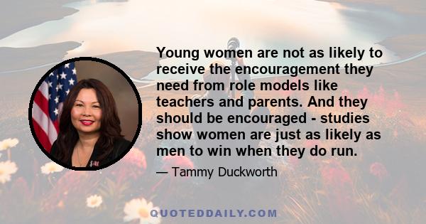 Young women are not as likely to receive the encouragement they need from role models like teachers and parents. And they should be encouraged - studies show women are just as likely as men to win when they do run.