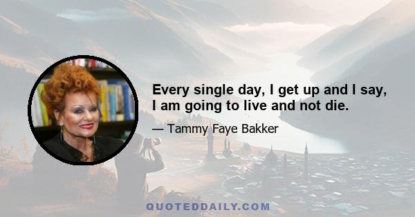 Every single day, I get up and I say, I am going to live and not die.