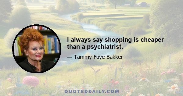 I always say shopping is cheaper than a psychiatrist.