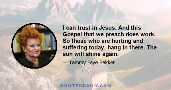 I can trust in Jesus. And this Gospel that we preach does work. So those who are hurting and suffering today, hang in there. The sun will shine again.