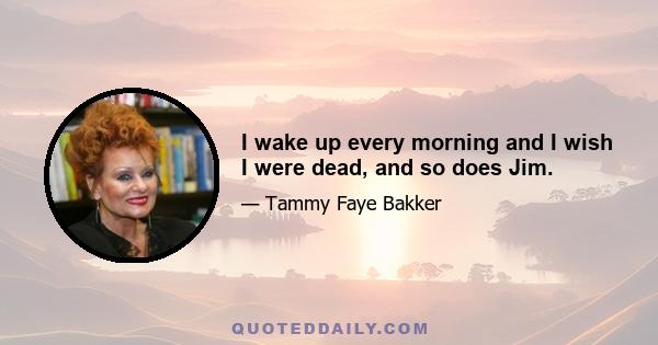 I wake up every morning and I wish I were dead, and so does Jim.