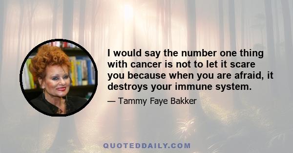 I would say the number one thing with cancer is not to let it scare you because when you are afraid, it destroys your immune system.