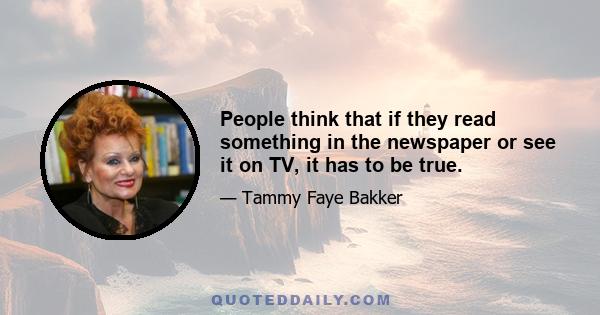 People think that if they read something in the newspaper or see it on TV, it has to be true.