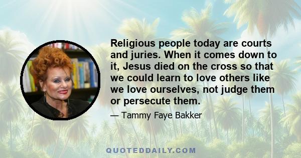 Religious people today are courts and juries. When it comes down to it, Jesus died on the cross so that we could learn to love others like we love ourselves, not judge them or persecute them.