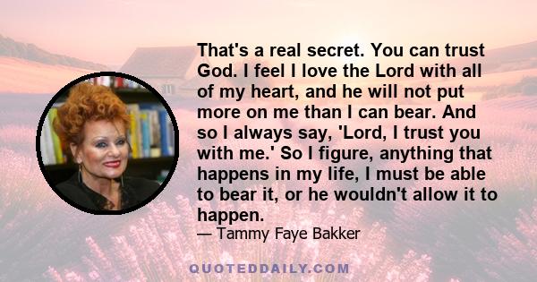 That's a real secret. You can trust God. I feel I love the Lord with all of my heart, and he will not put more on me than I can bear. And so I always say, 'Lord, I trust you with me.' So I figure, anything that happens