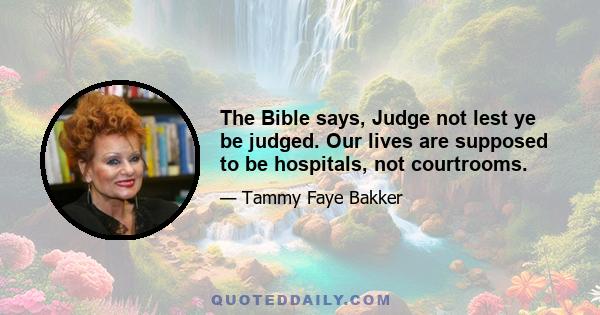 The Bible says, Judge not lest ye be judged. Our lives are supposed to be hospitals, not courtrooms.